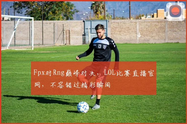 Fpx对Rng巅峰对决，LOL比赛直播官网，不容错过精彩瞬间