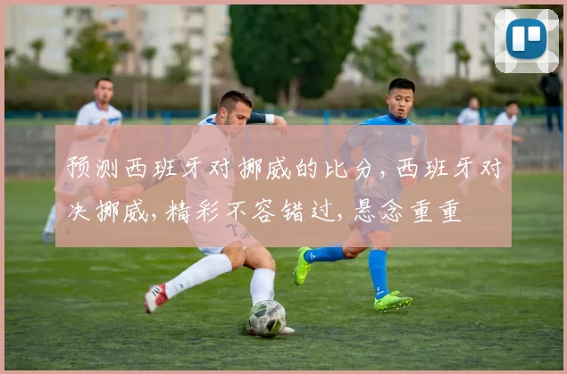 预测西班牙对挪威的比分,西班牙对决挪威,精彩不容错过,悬念重重